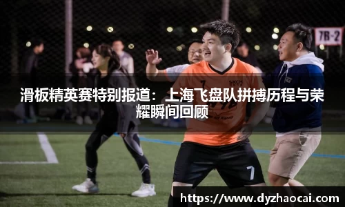 滑板精英赛特别报道：上海飞盘队拼搏历程与荣耀瞬间回顾
